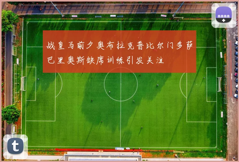 战皇马前夕奥布拉克普比尔门多萨巴里奥斯缺席训练引发关注