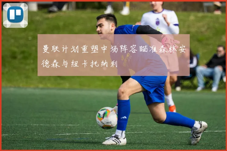 曼联计划重塑中场阵容瞄准森林安德森与纽卡托纳利