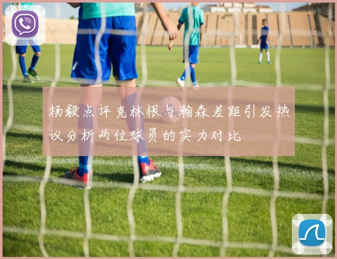 杨毅点评克林根与瀚森差距引发热议分析两位球员的实力对比