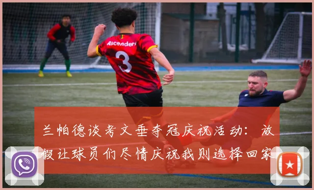 兰帕德谈考文垂夺冠庆祝活动：放假让球员们尽情庆祝我则选择回家休息