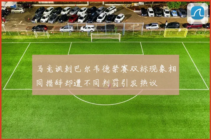 马竞讽刺巴尔韦德禁赛双标现象相同措辞却遭不同判罚引发热议