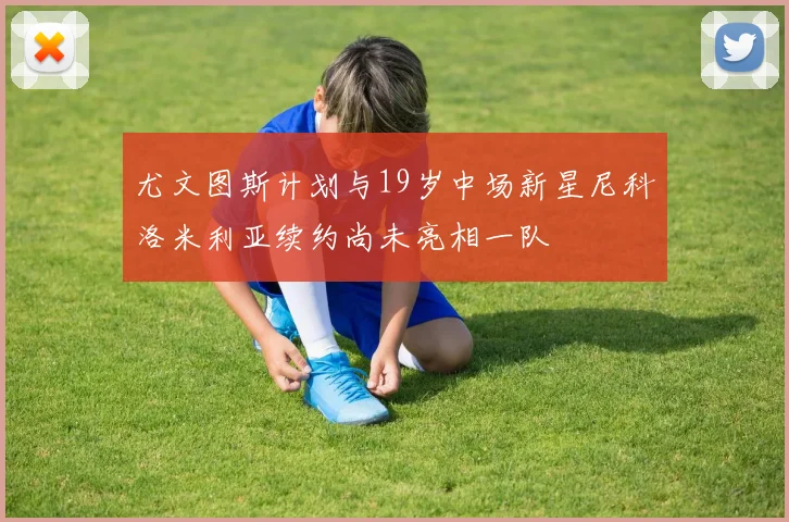 尤文图斯计划与19岁中场新星尼科洛米利亚续约尚未亮相一队