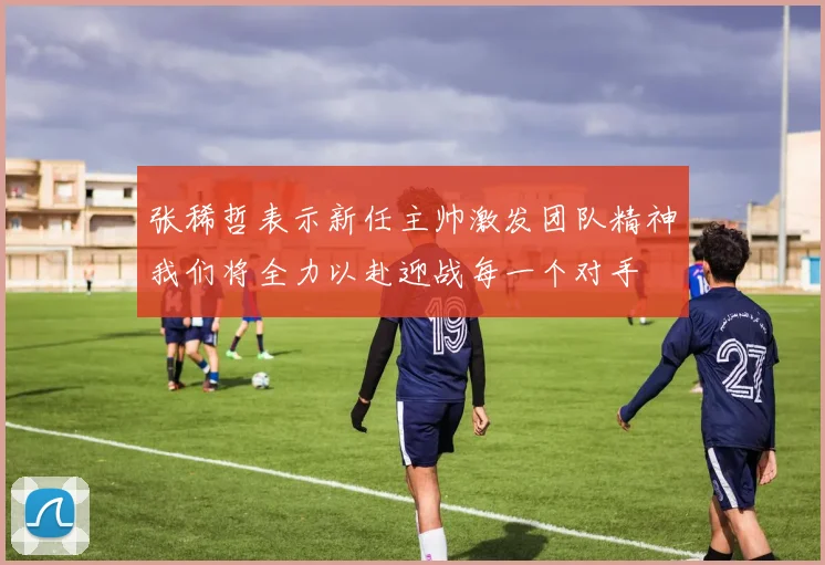 张稀哲表示新任主帅激发团队精神我们将全力以赴迎战每一个对手