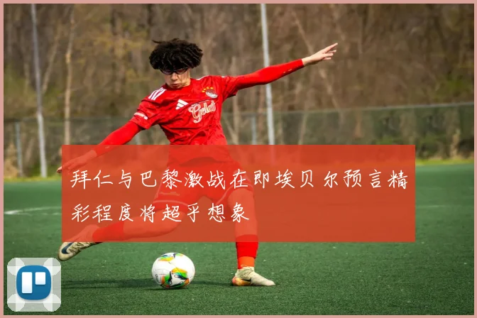 拜仁与巴黎激战在即埃贝尔预言精彩程度将超乎想象