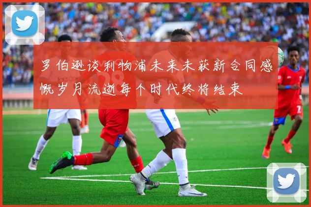 罗伯逊谈利物浦未来未获新合同感慨岁月流逝每个时代终将结束