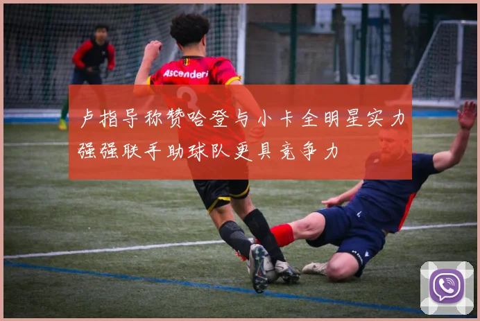 卢指导称赞哈登与小卡全明星实力强强联手助球队更具竞争力
