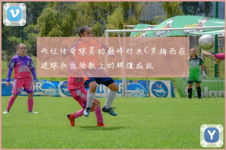 两位传奇球员的巅峰对决C罗梅西在进球和出场数上的辉煌成就