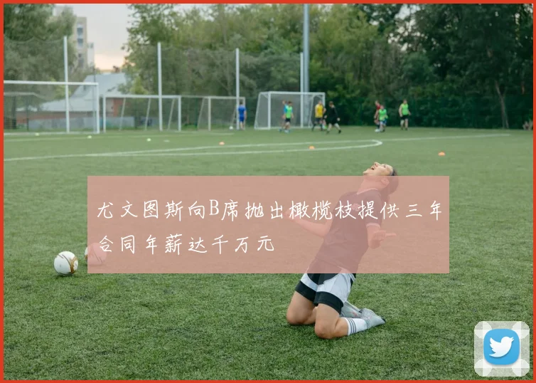 尤文图斯向B席抛出橄榄枝提供三年合同年薪达千万元