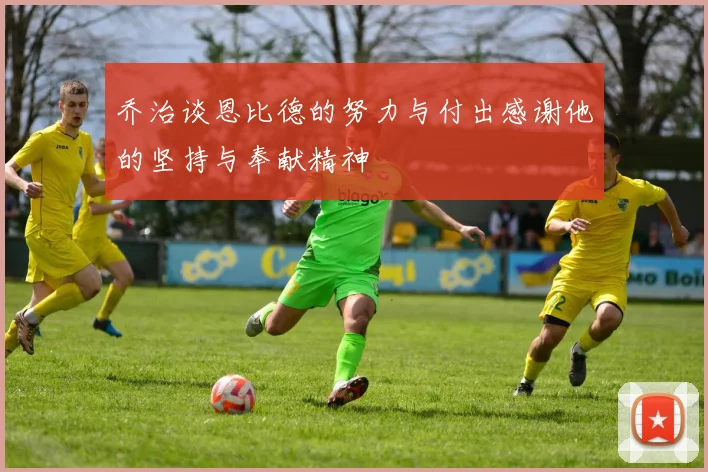 乔治谈恩比德的努力与付出感谢他的坚持与奉献精神