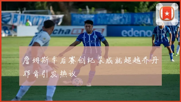 詹姆斯季后赛创纪录成就超越乔丹邓肯引发热议