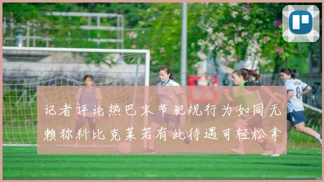 记者评论热巴末节犯规行为如同无赖称科比克莱若有此待遇可轻松拿下100分