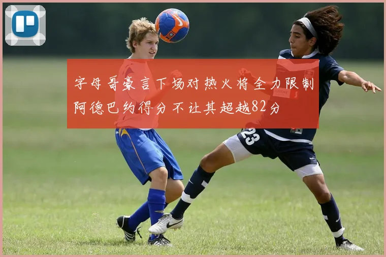 字母哥豪言下场对热火将全力限制阿德巴约得分不让其超越82分