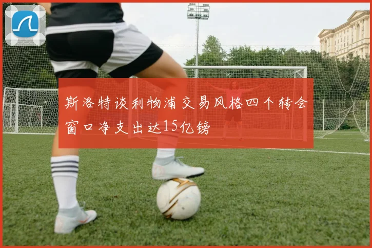 斯洛特谈利物浦交易风格四个转会窗口净支出达15亿镑