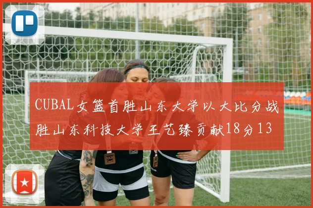 CUBAL女篮首胜山东大学以大比分战胜山东科技大学王艺臻贡献18分13篮板表现出色