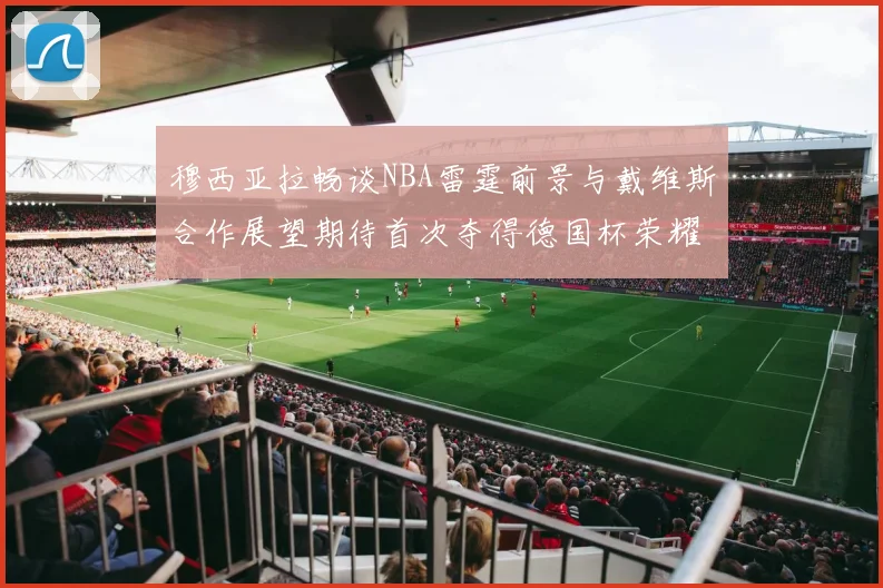 穆西亚拉畅谈NBA雷霆前景与戴维斯合作展望期待首次夺得德国杯荣耀