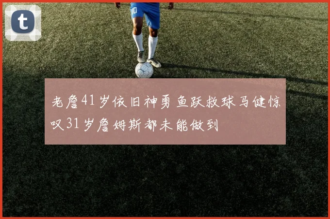老詹41岁依旧神勇鱼跃救球马健惊叹31岁詹姆斯都未能做到
