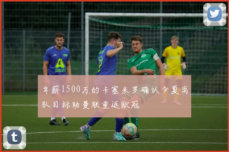 年薪1500万的卡塞米罗确认今夏离队目标助曼联重返欧冠