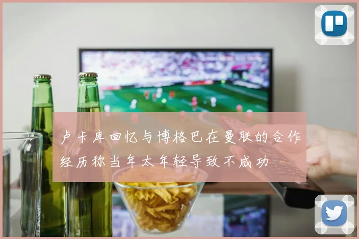 卢卡库回忆与博格巴在曼联的合作经历称当年太年轻导致不成功