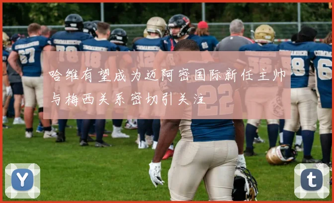 哈维有望成为迈阿密国际新任主帅与梅西关系密切引关注