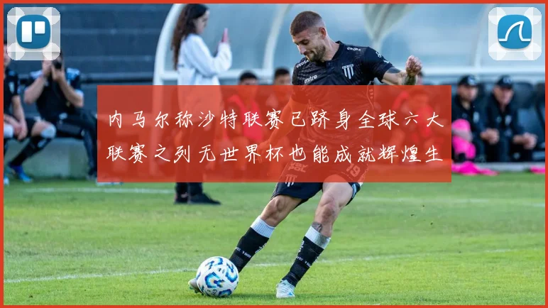 内马尔称沙特联赛已跻身全球六大联赛之列无世界杯也能成就辉煌生涯