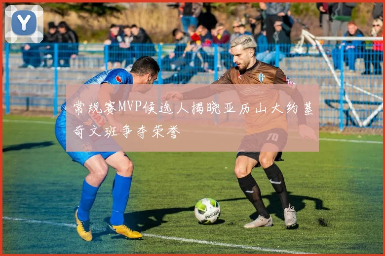 常规赛MVP候选人揭晓亚历山大约基奇文班争夺荣誉