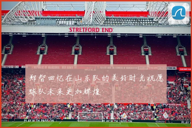 郑智回忆在山东队的美好时光祝愿球队未来更加辉煌