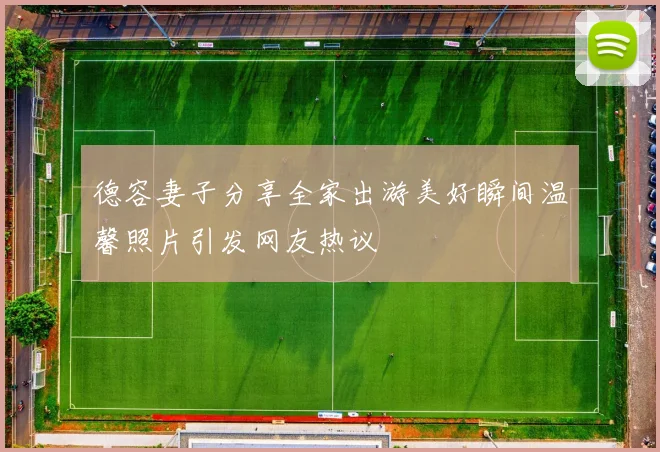 德容妻子分享全家出游美好瞬间温馨照片引发网友热议