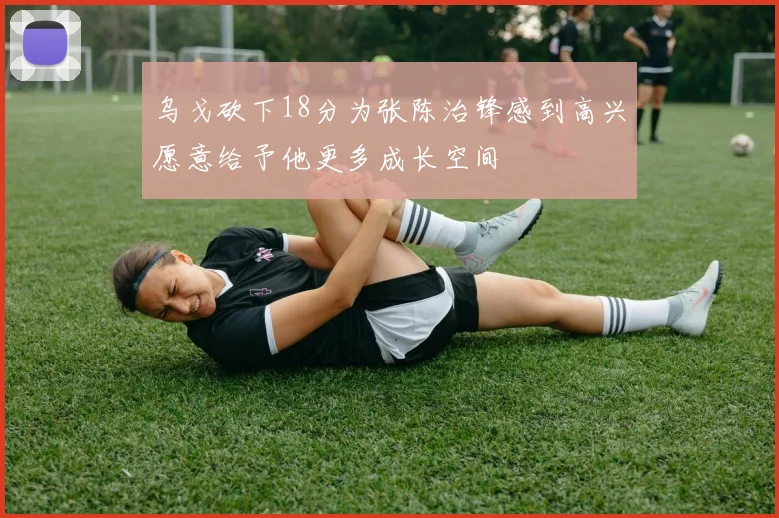 乌戈砍下18分为张陈治锋感到高兴愿意给予他更多成长空间