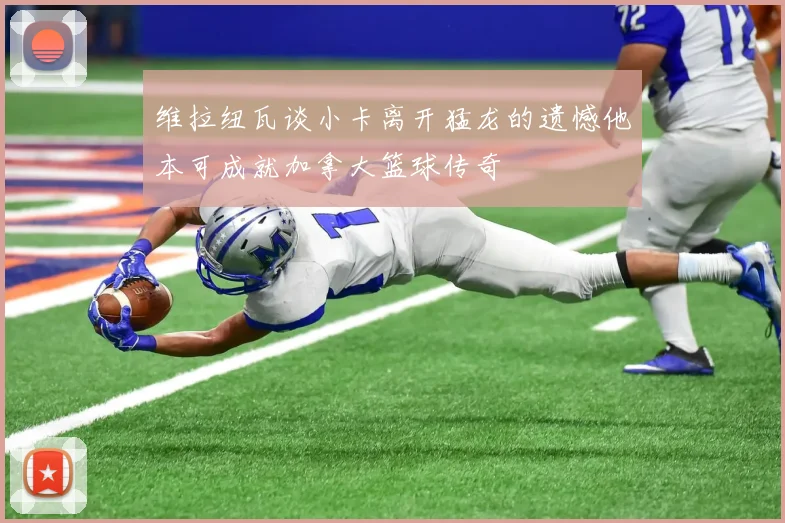 维拉纽瓦谈小卡离开猛龙的遗憾他本可成就加拿大篮球传奇