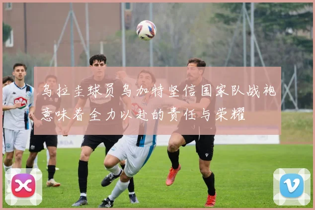 乌拉圭球员乌加特坚信国家队战袍意味着全力以赴的责任与荣耀