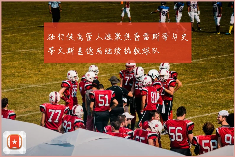 独行侠高管人选聚焦普雷斯蒂与史蒂文斯基德或继续执教球队