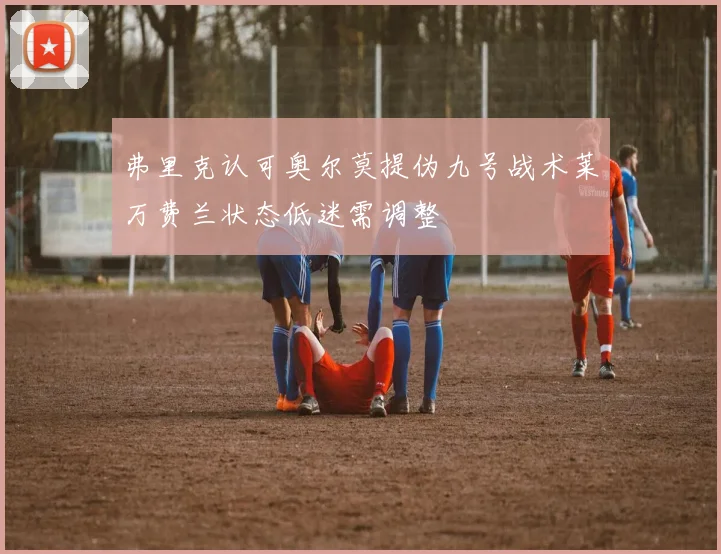 弗里克认可奥尔莫提伪九号战术莱万费兰状态低迷需调整