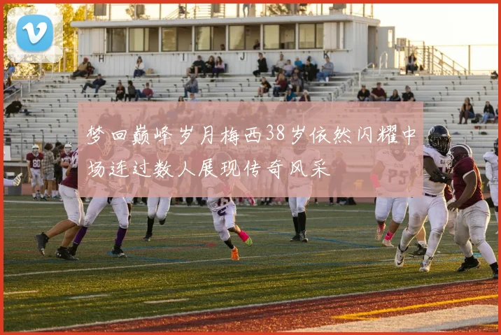 梦回巅峰岁月梅西38岁依然闪耀中场连过数人展现传奇风采