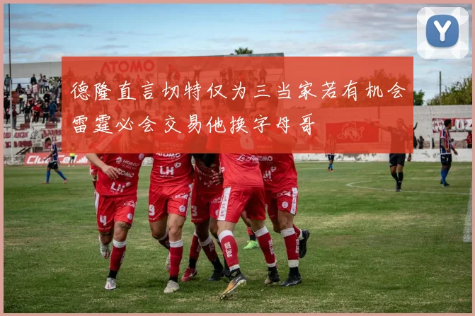 德隆直言切特仅为三当家若有机会雷霆必会交易他换字母哥